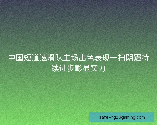 中国短道速滑队主场出色表现一扫阴霾持续进步彰显实力