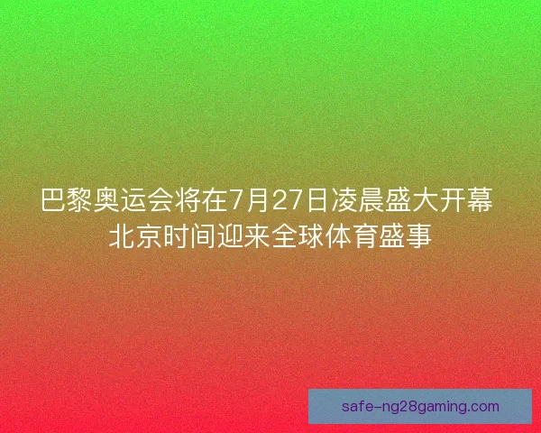 巴黎奥运会将在7月27日凌晨盛大开幕 北京时间迎来全球体育盛事